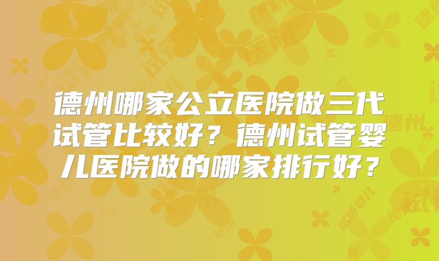 德州哪家公立医院做三代试管比较好？德州试管婴儿医院做的哪家排行好？
