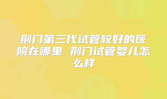 荆门第三代试管较好的医院在哪里 荆门试管婴儿怎么样