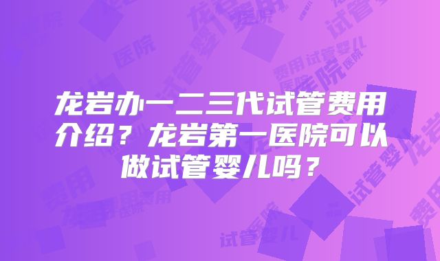 龙岩办一二三代试管费用介绍？龙岩第一医院可以做试管婴儿吗？