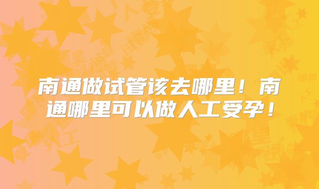 南通做试管该去哪里！南通哪里可以做人工受孕！
