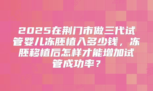 2025在荆门市做三代试管婴儿冻胚植入多少钱，冻胚移植后怎样才能增加试管成功率？
