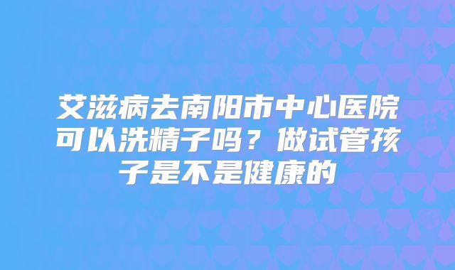 艾滋病去南阳市中心医院可以洗精子吗？做试管孩子是不是健康的