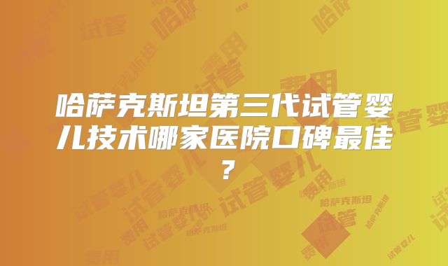 哈萨克斯坦第三代试管婴儿技术哪家医院口碑最佳？