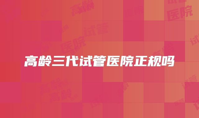 高龄三代试管医院正规吗