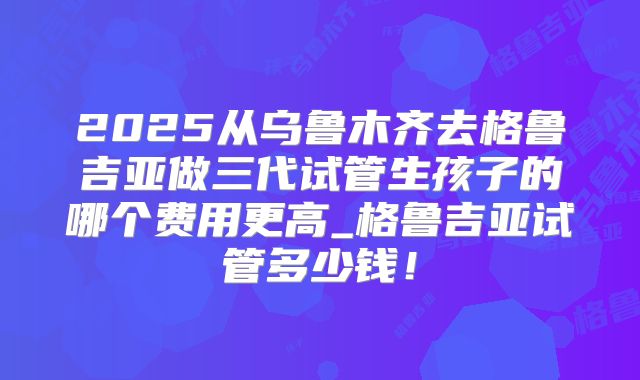 2025从乌鲁木齐去格鲁吉亚做三代试管生孩子的哪个费用更高_格鲁吉亚试管多少钱!