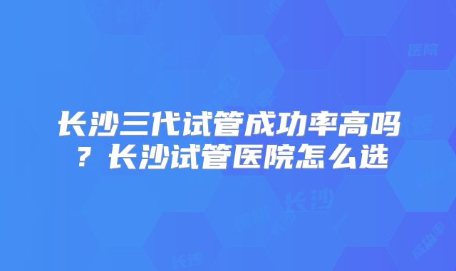 长沙三代试管成功率高吗？长沙试管医院怎么选
