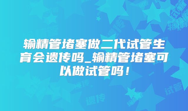 输精管堵塞做二代试管生育会遗传吗_输精管堵塞可以做试管吗！