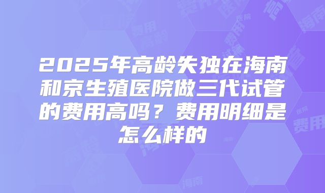 2025年高龄失独在海南和京生殖医院做三代试管的费用高吗?费用明细是怎么样的