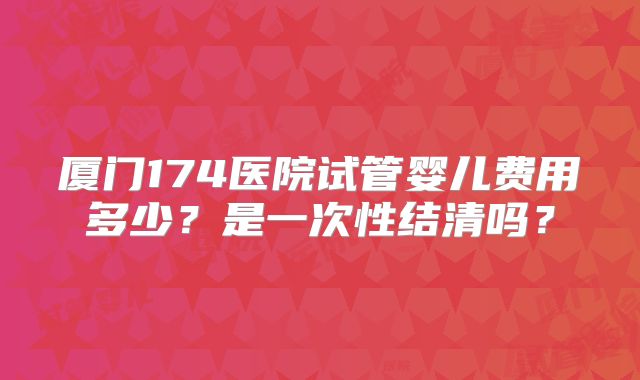 厦门174医院试管婴儿费用多少?是一次性结清吗?