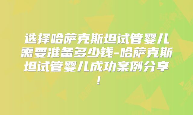 选择哈萨克斯坦试管婴儿需要准备多少钱-哈萨克斯坦试管婴儿成功案例分享！