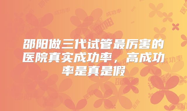 邵阳做三代试管最厉害的医院真实成功率，高成功率是真是假