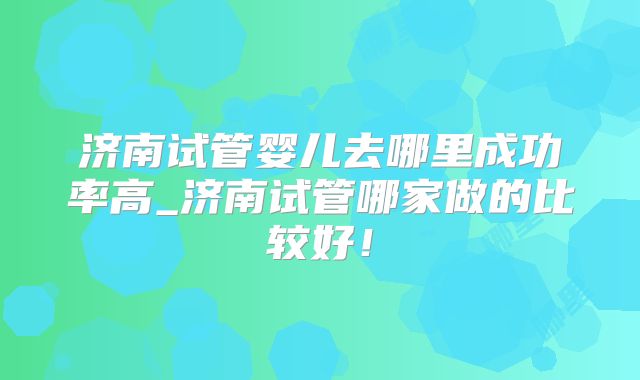 济南试管婴儿去哪里成功率高_济南试管哪家做的比较好!