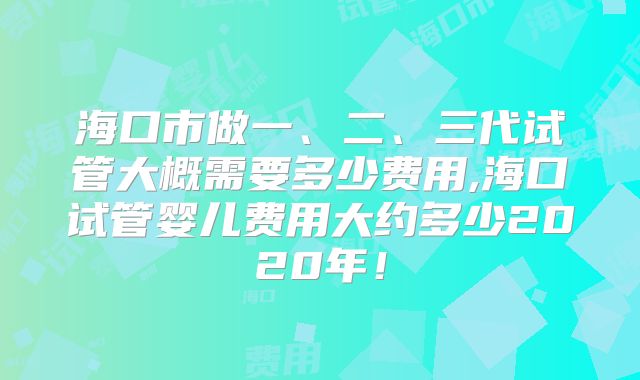 海口市做一、二、三代试管大概需要多少费用,海口试管婴儿费用大约多少2020年!
