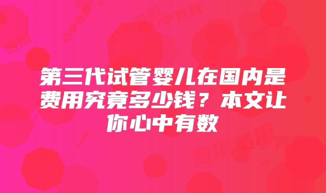 第三代试管婴儿在国内是费用究竟多少钱？本文让你心中有数
