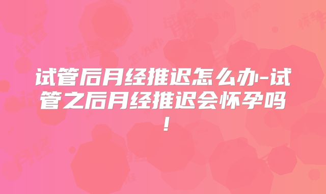 试管后月经推迟怎么办-试管之后月经推迟会怀孕吗!