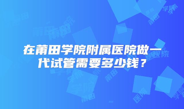 在莆田学院附属医院做一代试管需要多少钱？