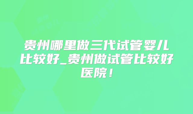 贵州哪里做三代试管婴儿比较好_贵州做试管比较好医院！