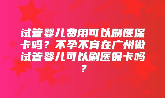 试管婴儿费用可以刷医保卡吗？不孕不育在广州做试管婴儿可以刷医保卡吗？