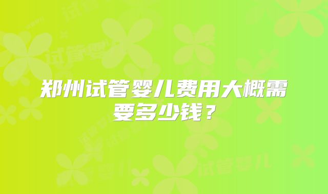郑州试管婴儿费用大概需要多少钱?