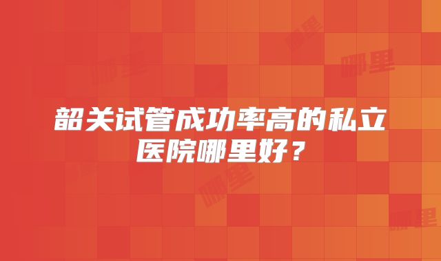 韶关试管成功率高的私立医院哪里好?