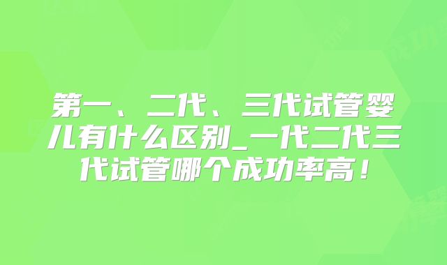 第一、二代、三代试管婴儿有什么区别_一代二代三代试管哪个成功率高！