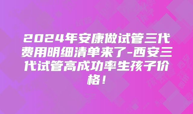 2024年安康做试管三代费用明细清单来了-西安三代试管高成功率生孩子价格！