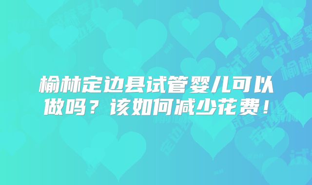 榆林定边县试管婴儿可以做吗?该如何减少花费!