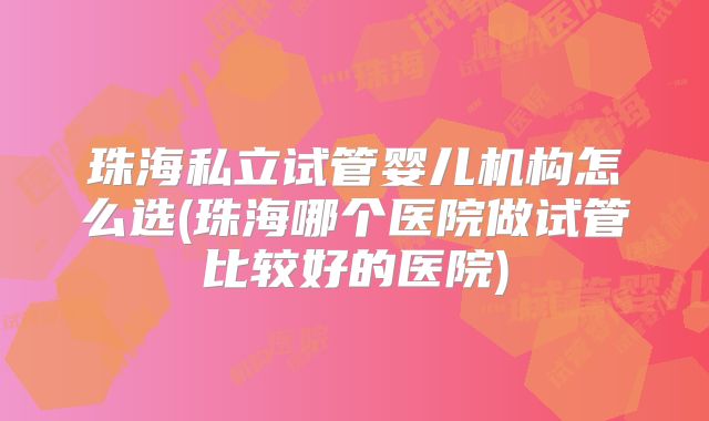珠海私立试管婴儿机构怎么选(珠海哪个医院做试管比较好的医院)