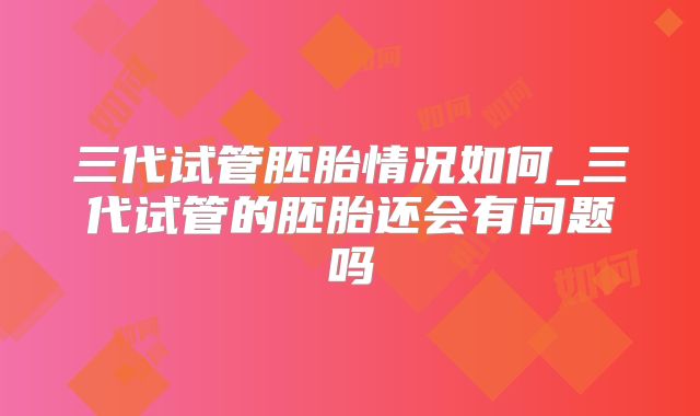 三代试管胚胎情况如何_三代试管的胚胎还会有问题吗