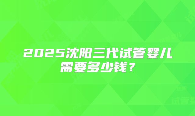 2025沈阳三代试管婴儿需要多少钱?