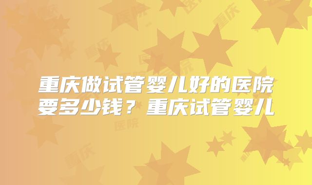 重庆做试管婴儿好的医院要多少钱?重庆试管婴儿