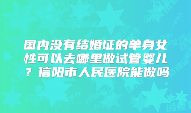 国内没有结婚证的单身女性可以去哪里做试管婴儿?信阳市人民医院能做吗