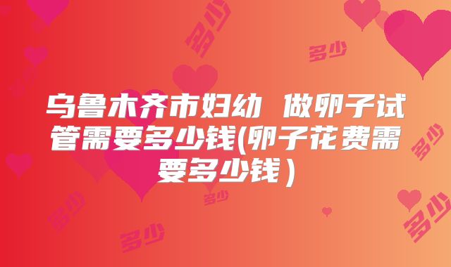 乌鲁木齐市妇幼 做卵子试管需要多少钱(卵子花费需要多少钱)