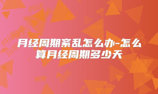 月经周期紊乱怎么办-怎么算月经周期多少天