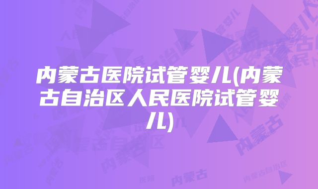 内蒙古医院试管婴儿(内蒙古自治区人民医院试管婴儿)
