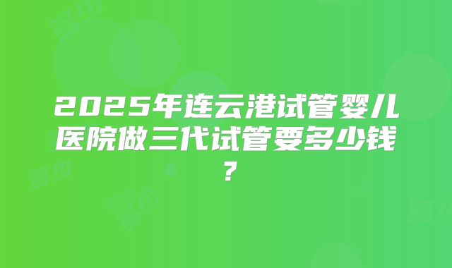 2025年连云港试管婴儿医院做三代试管要多少钱？