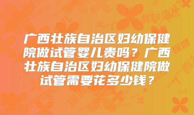 广西壮族自治区妇幼保健院做试管婴儿贵吗？广西壮族自治区妇幼保健院做试管需要花多少钱？