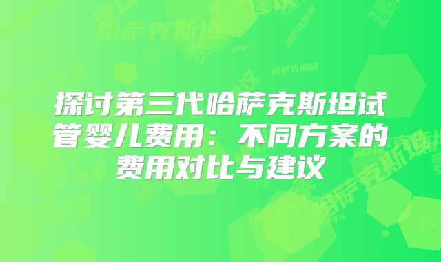 探讨第三代哈萨克斯坦试管婴儿费用:不同方案的费用对比与建议