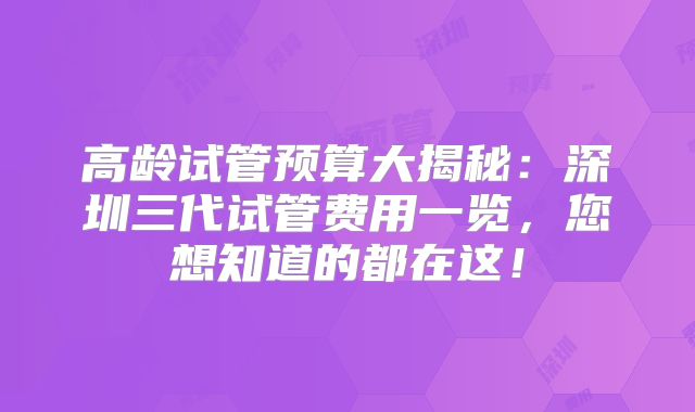 高龄试管预算大揭秘：深圳三代试管费用一览，您想知道的都在这！