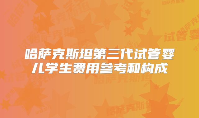 哈萨克斯坦第三代试管婴儿学生费用参考和构成