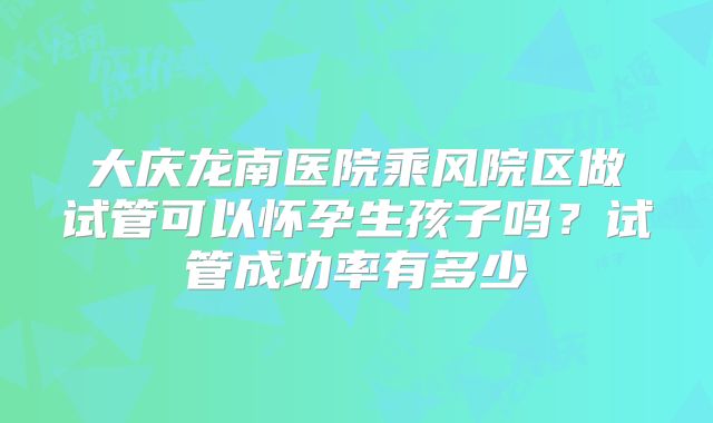 大庆龙南医院乘风院区做试管可以怀孕生孩子吗?试管成功率有多少