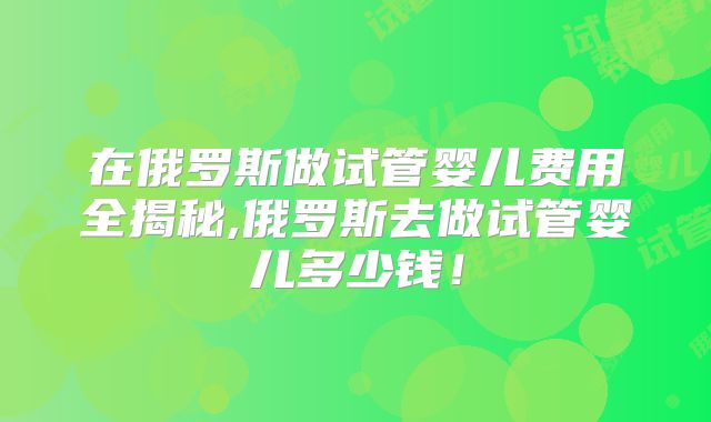 在俄罗斯做试管婴儿费用全揭秘,俄罗斯去做试管婴儿多少钱!