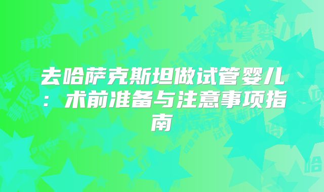 去哈萨克斯坦做试管婴儿：术前准备与注意事项指南