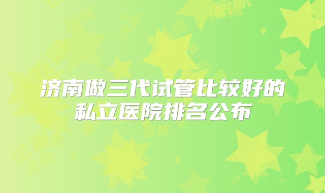 济南做三代试管比较好的私立医院排名公布