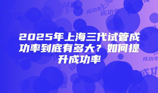 2025年上海三代试管成功率到底有多大？如何提升成功率