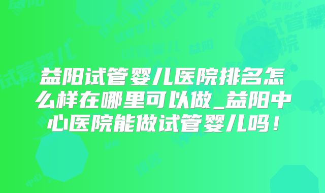 益阳试管婴儿医院排名怎么样在哪里可以做_益阳中心医院能做试管婴儿吗!