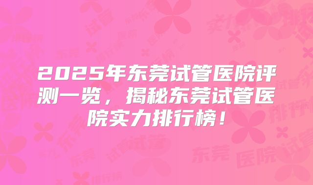 2025年东莞试管医院评测一览，揭秘东莞试管医院实力排行榜！