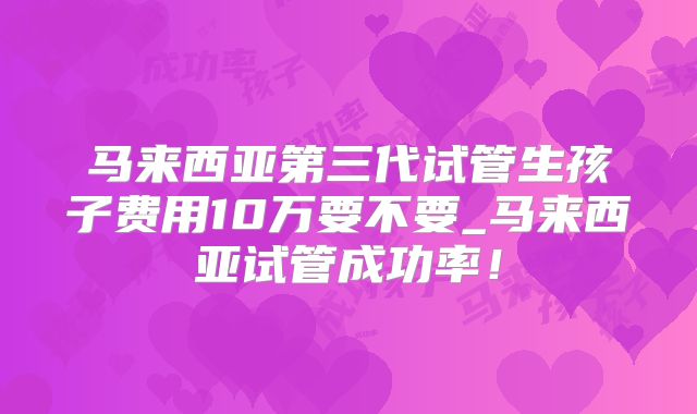马来西亚第三代试管生孩子费用10万要不要_马来西亚试管成功率!