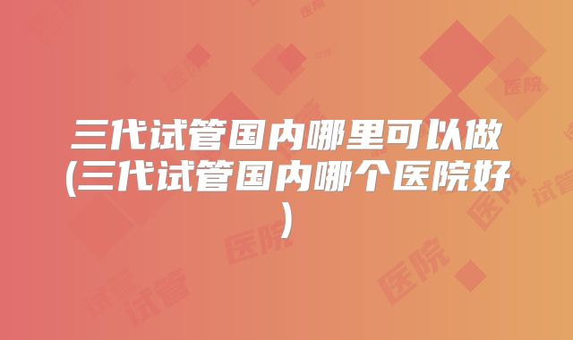 三代试管国内哪里可以做(三代试管国内哪个医院好)