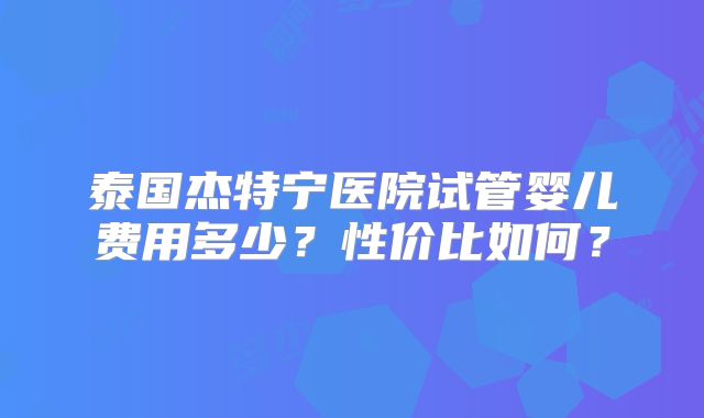 泰国杰特宁医院试管婴儿费用多少?性价比如何?